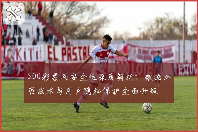 500彩票网安全性深度解析：数据加密技术与用户隐私保护全面升级