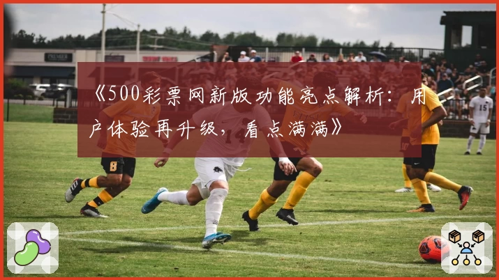 《500彩票网新版功能亮点解析：用户体验再升级，看点满满》