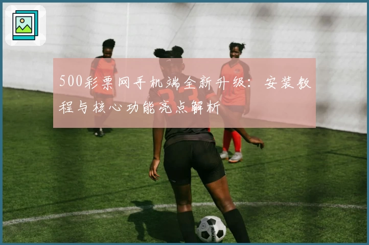 500彩票网手机端全新升级：安装教程与核心功能亮点解析