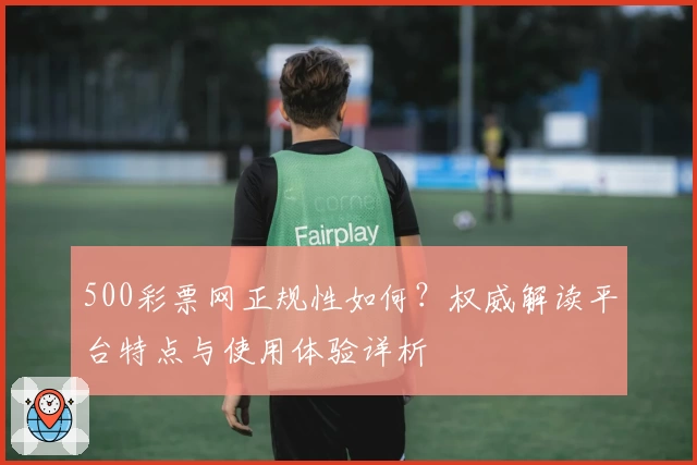 500彩票网正规性如何？权威解读平台特点与使用体验详析