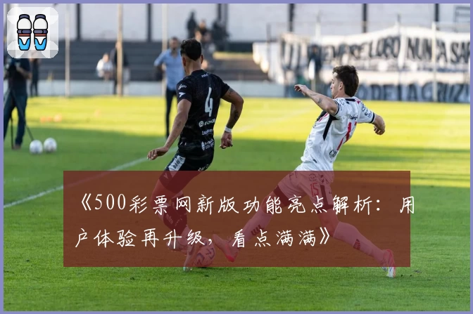 《500彩票网新版功能亮点解析：用户体验再升级，看点满满》