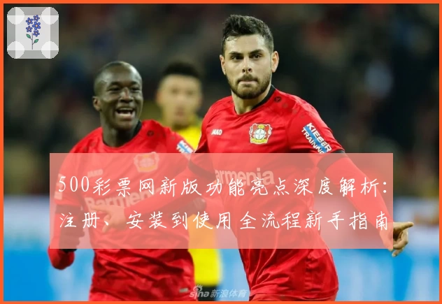 500彩票网新版功能亮点深度解析：注册、安装到使用全流程新手指南