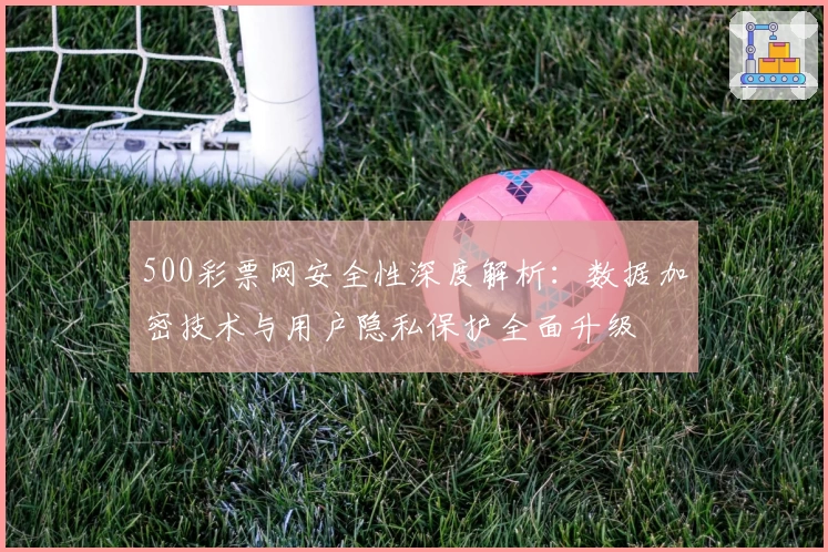 500彩票网安全性深度解析：数据加密技术与用户隐私保护全面升级