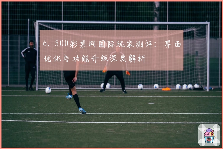 6. 500彩票网国际玩家测评：界面优化与功能升级深度解析