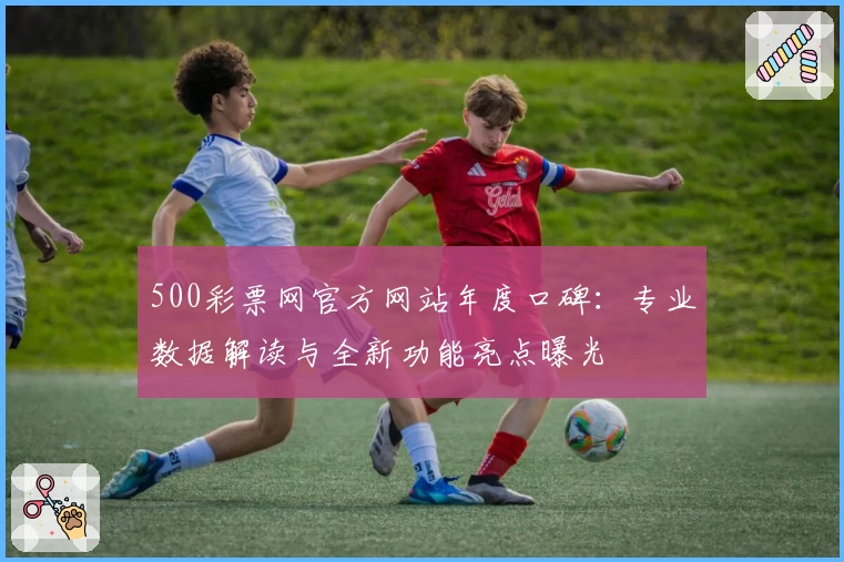 500彩票网官方网站年度口碑：专业数据解读与全新功能亮点曝光