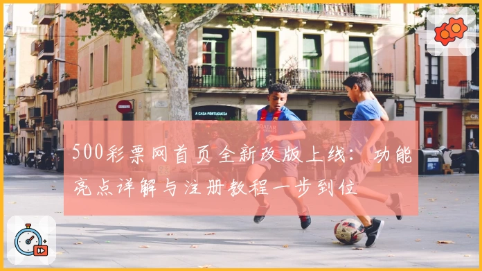 500彩票网首页全新改版上线：功能亮点详解与注册教程一步到位