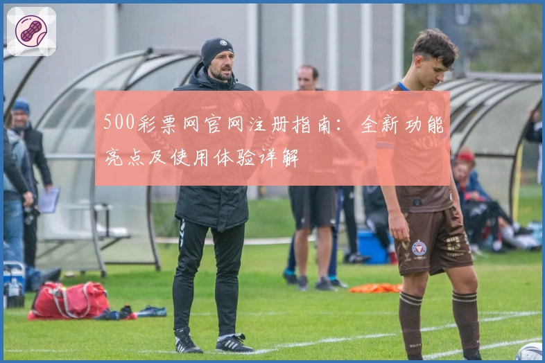 500彩票网官网注册指南：全新功能亮点及使用体验详解