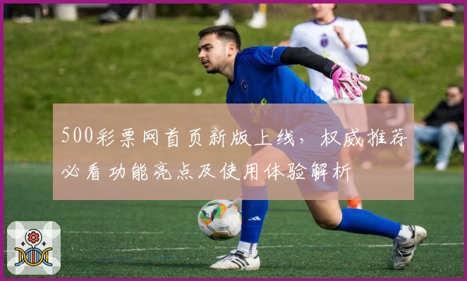 500彩票网首页新版上线,权威推荐必看功能亮点及使用体验解析