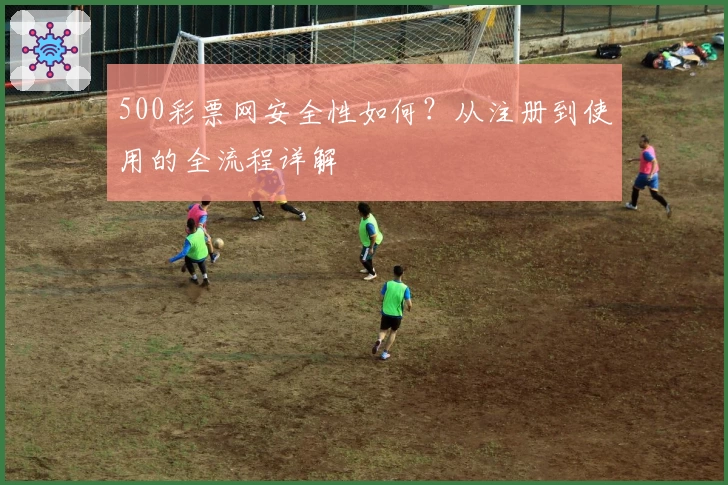 500彩票网安全性如何？从注册到使用的全流程详解