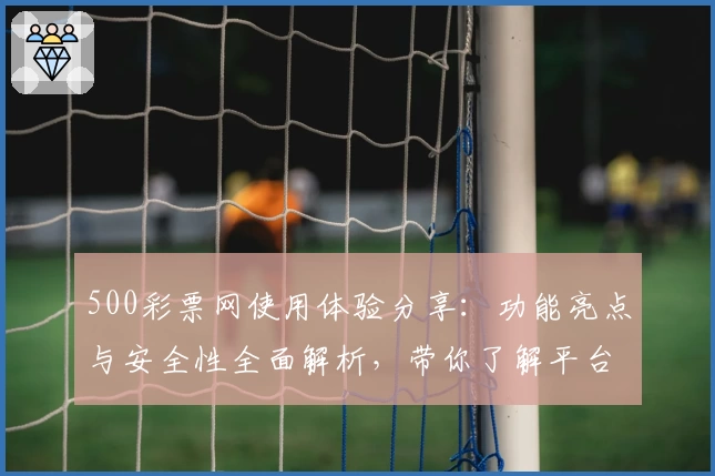 500彩票网使用体验分享：功能亮点与安全性全面解析，带你了解平台可靠性真相