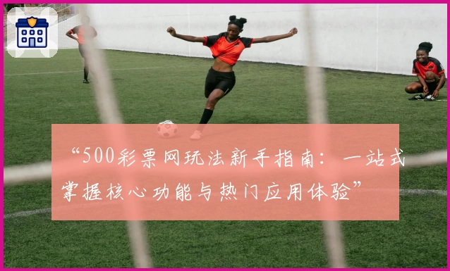 “500彩票网玩法新手指南：一站式掌握核心功能与热门应用体验”