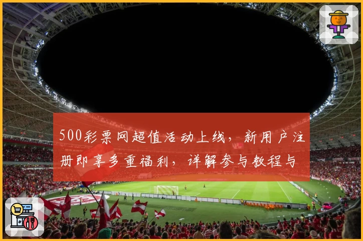 500彩票网超值活动上线,新用户注册即享多重福利,详解参与教程与亮点解析