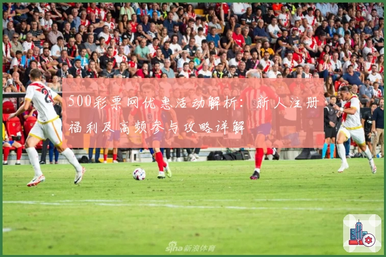 500彩票网优惠活动解析：新人注册福利及高频参与攻略详解