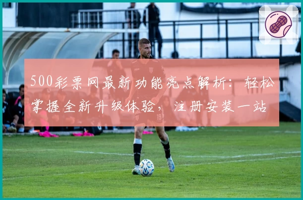 500彩票网最新功能亮点解析：轻松掌握全新升级体验，注册安装一站式指南