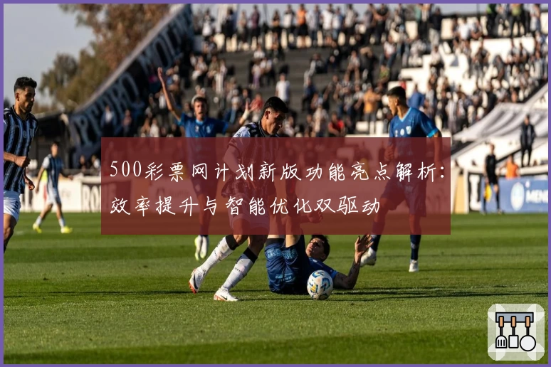500彩票网计划新版功能亮点解析：效率提升与智能优化双驱动