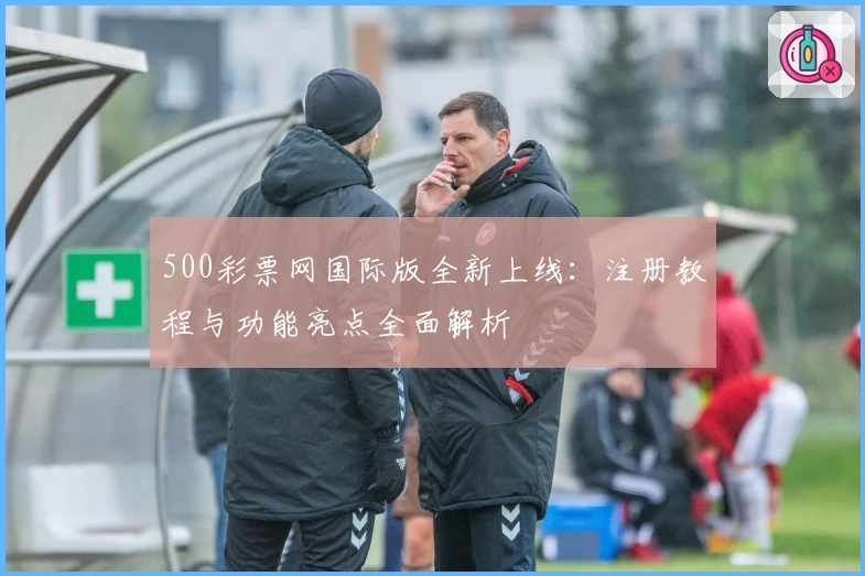 500彩票网国际版全新上线：注册教程与功能亮点全面解析