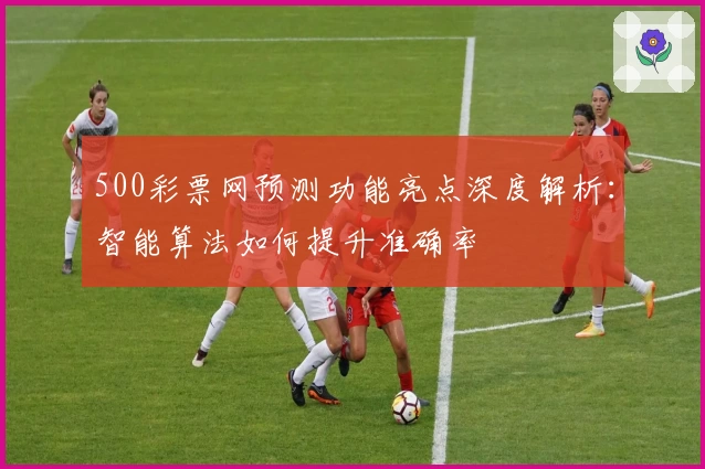 500彩票网预测功能亮点深度解析:智能算法如何提升准确率