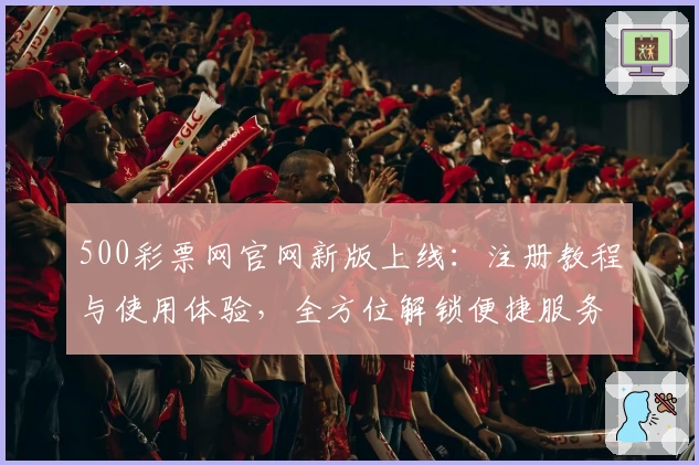 500彩票网官网新版上线：注册教程与使用体验，全方位解锁便捷服务