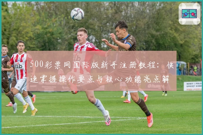 500彩票网国际版新手注册教程：快速掌握操作要点与核心功能亮点解析