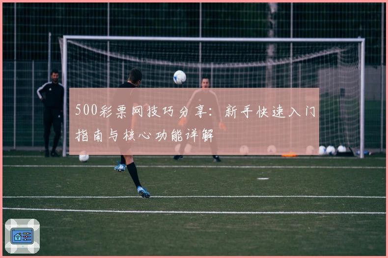 500彩票网技巧分享：新手快速入门指南与核心功能详解